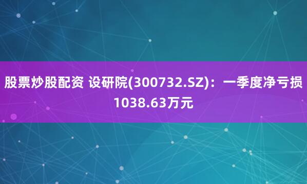 股票炒股配资 设研院(300732.SZ)：一季度净亏损1038.63万元