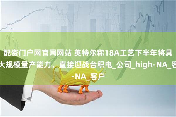 配资门户网官网网站 英特尔称18A工艺下半年将具备大规模量产能力，直接迎战台积电_公司_high-NA_客户