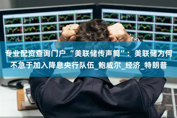专业配资查询门户 “美联储传声筒”：美联储为何不急于加入降息央行队伍_鲍威尔_经济_特朗普