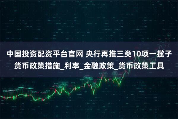 中国投资配资平台官网 央行再推三类10项一揽子货币政策措施_利率_金融政策_货币政策工具