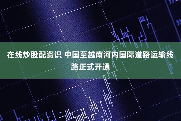 在线炒股配资识 中国至越南河内国际道路运输线路正式开通
