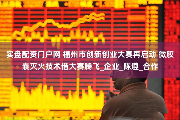 实盘配资门户网 福州市创新创业大赛再启动 微胶囊灭火技术借大赛腾飞_企业_陈遵_合作