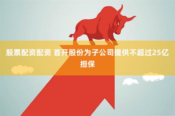 股票配资配资 首开股份为子公司提供不超过25亿担保