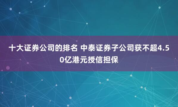 十大证券公司的排名 中泰证券子公司获不超4.50亿港元授信担保