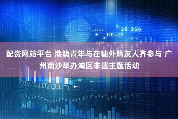 配资网站平台 港澳青年与在穗外籍友人齐参与 广州南沙举办湾区非遗主题活动