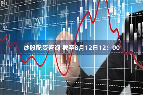 炒股配资咨询 截至8月12日12：00
