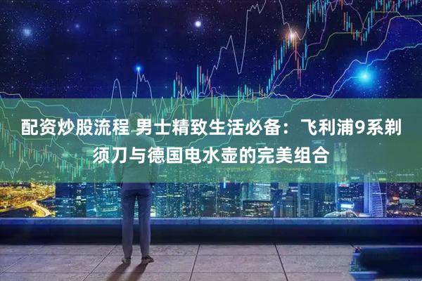 配资炒股流程 男士精致生活必备：飞利浦9系剃须刀与德国电水壶的完美组合