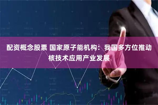 配资概念股票 国家原子能机构：我国多方位推动核技术应用产业发展