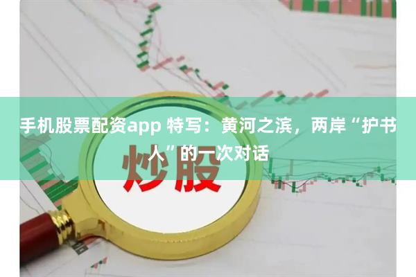 手机股票配资app 特写：黄河之滨，两岸“护书人”的一次对话