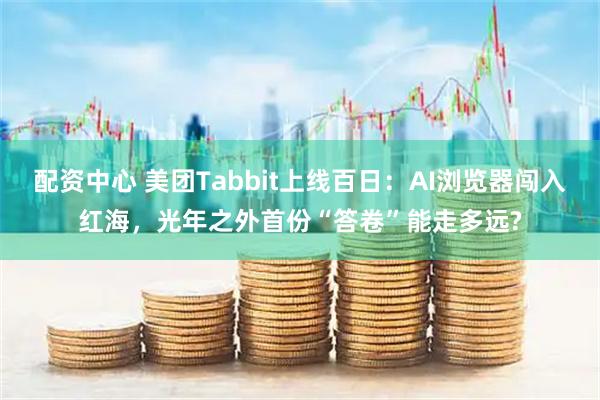 配资中心 美团Tabbit上线百日：AI浏览器闯入红海，光年之外首份“答卷”能走多远?