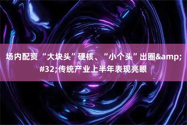 场内配资 “大块头”硬核、“小个头”出圈 传统产业上半年表现亮眼