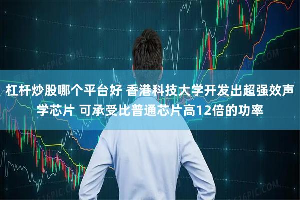 杠杆炒股哪个平台好 香港科技大学开发出超强效声学芯片 可承受比普通芯片高12倍的功率