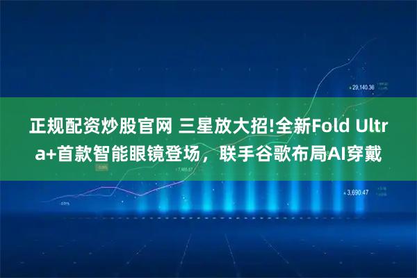 正规配资炒股官网 三星放大招!全新Fold Ultra+首款智能眼镜登场，联手谷歌布局AI穿戴