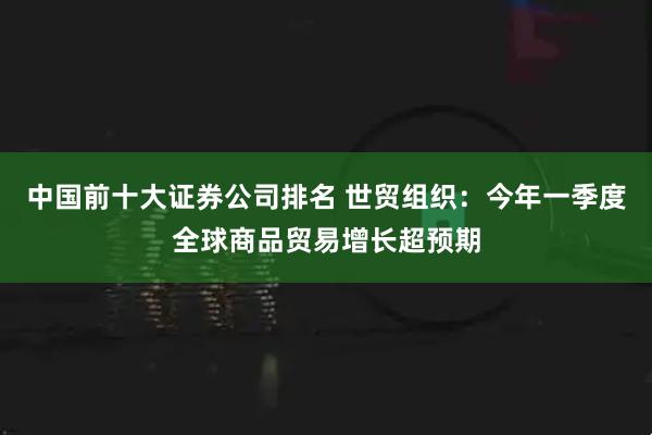 中国前十大证券公司排名 世贸组织：今年一季度全球商品贸易增长超预期