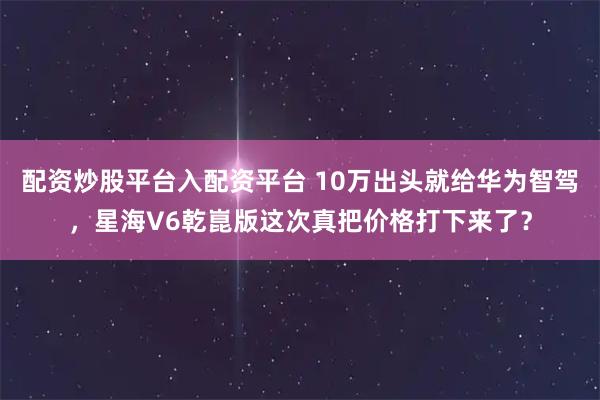 配资炒股平台入配资平台 10万出头就给华为智驾，星海V6乾崑版这次真把价格打下来了？