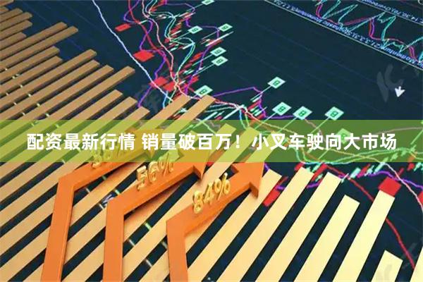 配资最新行情 销量破百万！小叉车驶向大市场